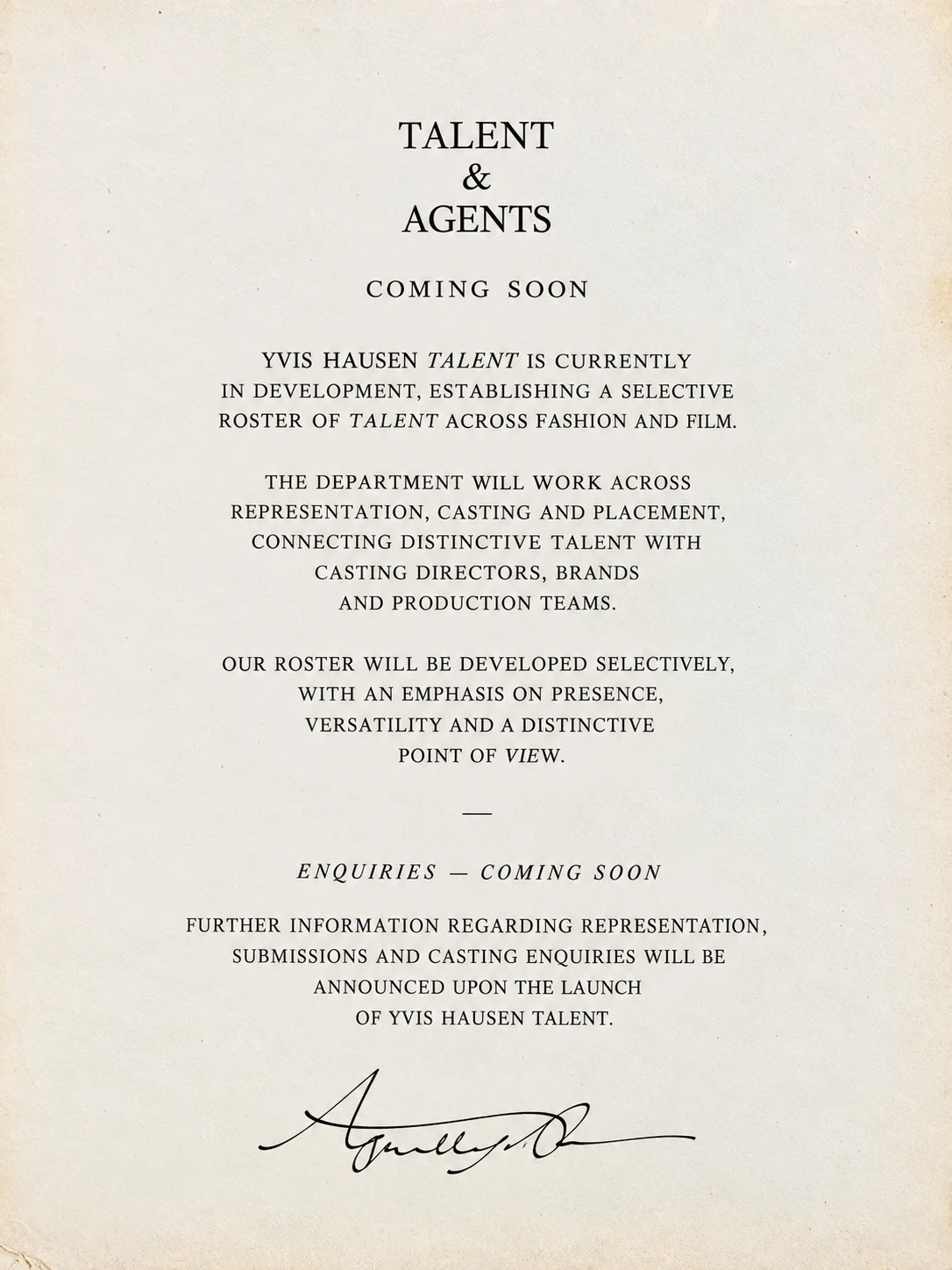 Talent & Agents — coming soon. Yvis Hausen Talent is currently in development, establishing a selective roster of talent across fashion and film. The department will work across representation, casting and placement, connecting distinctive talent with casting directors, brands and production teams. Our roster will be developed selectively, with an emphasis on presence, versatility and a distinctive point of view. Enquiries — coming soon. Further information regarding representation, submissions and casting enquiries will be announced upon the launch of Yvis Hausen Talent.